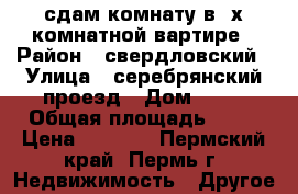 сдам комнату в 3х комнатной вартире › Район ­ свердловский › Улица ­ серебрянский проезд › Дом ­ 19 › Общая площадь ­ 17 › Цена ­ 6 000 - Пермский край, Пермь г. Недвижимость » Другое   